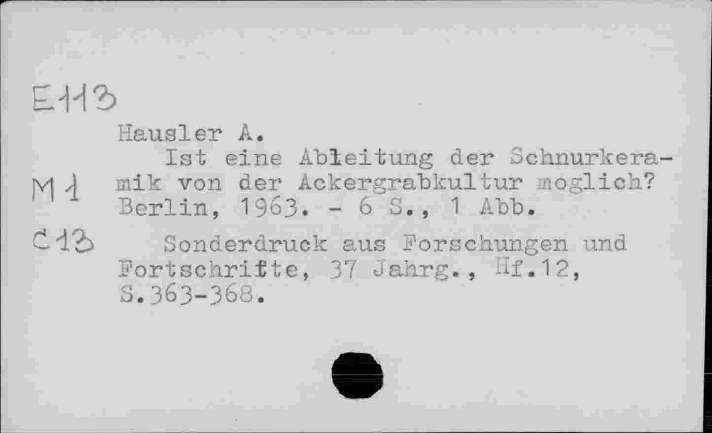 ﻿ыъ
Hausler А.
Ist eine Ableitung der Schnurkera-M J mik von der Ackergrabkultur möglich?
Berlin, 1963. - 6 S., 1 Abb.
čdb Sonderdruck aus Forschungen und Fortschritte, 37 Jahrg., Hf.12, s.363-368.